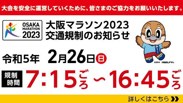 大会を安全に運営していくために、皆さまのご協力をお願いいたします。　大阪マラソン2023交通規制のお知らせ　令和5年2月26日　日曜日　規制時間　7時45分ごろから16時45分ごろ　詳しくはこちら