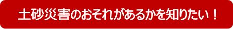 土砂災害のおそれがあるかを知りたい！