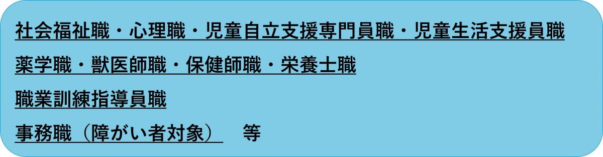 社会福祉職・心理職・児童自立支援専門員・児童生活支援員・薬学職・獣医師・保健師・栄養士・職業訓練指導員・事務職（障がい者対象）等