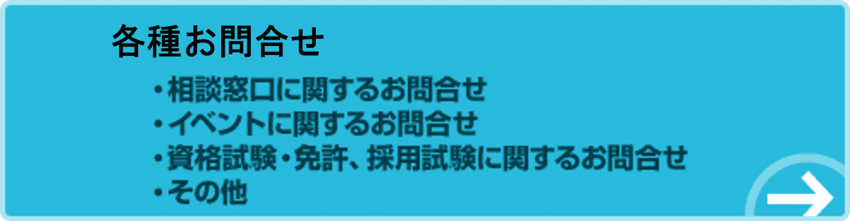 各種お問合せ。相談窓口に関するお問合せ。イベントに関するお問合せ。資格試験・免許、採用試験に関するお問合せ。その他