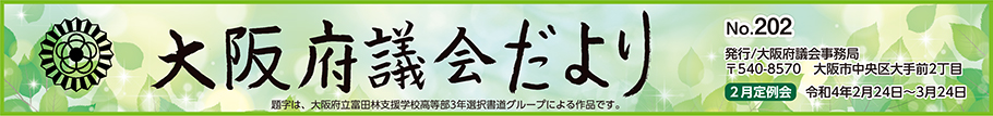 大阪府議会だより　No.202　発行　大阪府議会事務局　〒540-8570　大阪市中央区大手前2丁目　2月定例会　令和4年2月24日から3月24日まで　題字は、大阪府立富田林支援学校高等部3年選択書道グループによる作品です。