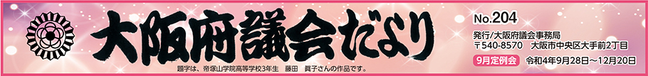 大阪府議会だより　No.204　発行　大阪府議会事務局　〒540-8570　大阪市中央区大手前2丁目　9月定例会　令和4年9月28日から12月20日まで　題字は、帝塚山学院高等学校3年生　藤田　眞子さんの作品です。