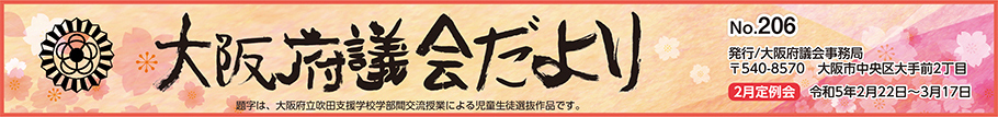 大阪府議会だより　No.206　発行　大阪府議会事務局　〒540-8570　大阪市中央区大手前2丁目　2月定例会　令和5年2月22日から3月17日まで　題字は、大阪府立吹田支援学校学部間交流授業による児童生徒選抜作品です。