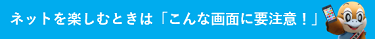 ネットを楽しむときは「こんな画面に要注意！」