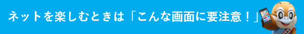 ネットを楽しむときは「こんな画面に要注意！」