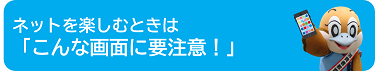 ネットを楽しむときは「こんな画面に要注意！」のページへ