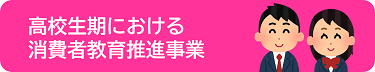 「高校生期における消費者教育事業」のページへ