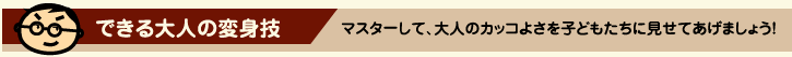 できる大人の変身技　マスターして、大人のカッコよさを子どもたちに見せてあげましょう！