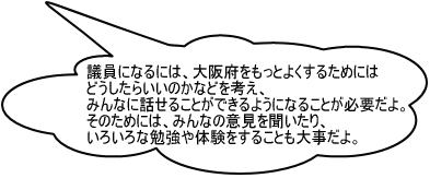 議員になるには、大阪府をもっとよくするためにはどうしたらいいのかなどを考え、みんなに話せることができるようになることが必要だよ。そのためには、みんなのいけんを聞いたり、いろいろな勉強や体験をすることも大事だよ。