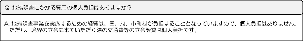 Q.地籍調査にかかる費用の個人負担はありますか？A.地籍調査事業を実施するための経費は、国、府、市町村が負担することとなっていますので、個人負担はありません。ただし、境界の立会に来ていただく際の交通費等の立会経費は個人負担です。
