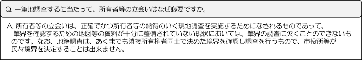 Q.一筆地調査するに当たって、所有者等の立会いはなぜ必要ですか。A.所有者等の立会いは、正確でかつ所有者等の納得のいく現地調査を実施するためになされるものであって、筆界を確認するための地図等の資料が十分に整備されていない現状においては、筆界の調査に欠くことのできないものです。なお、地籍調査は、あくまでも隣接所有権者同士で決めた境界を確認し調査を行うもので、市役所等が民々境界を決定することは出来ません。