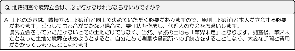 Q.地籍調査の境界立会は、必ず行かなければならないのですか？A.土地の境界は、隣接する土地所有者同士で決めていただく必要がありますので、原則土地所有者本人が立会する必要があります。どうしても都合がつかない場合は、委任状を作成し、代理人の立会をお願いします。境界立会をしていただかないとその土地だけではなく、当然、隣接の土地も「筆界未定」となります。調査後、筆界未定となった土地の境界を決めようとすると、自分たちで測量や登記所への手続きをすることになり、大変な手間と費用がかかってしまうことになります。