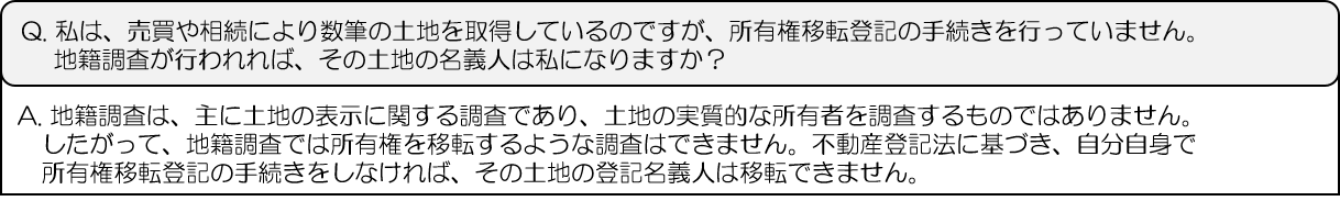 Q.私は、売買や相続により数筆の土地を取得しているのですが、所有権移転登記の手続きを行っていません。地籍調査が行われれば、その土地の名義人は私になりますか？A.地籍調査は、主に土地の表示に関する調査であり、土地の実質的な所有者を調査するものではありません。したがって、地籍調査では所有権を移転するような調査はできません。不動産登記法に基づき、自分自身で所有権移転登記の手続きをしなければ、その土地の登記名義人は移転できません。