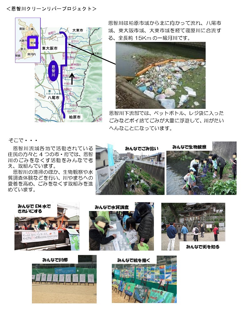 恩智川は柏原市域から北に向かって流れ、八尾市域、東大阪市域、大東市域を経て寝屋川に合流する、全長約15キロメートルの一級河川です。恩智川下流部では、ペットボトル、レジ袋に入ったごみなどポイ捨てごみが大量に浮遊して、川がたいへんなことになっています。そこで、恩智川流域各地で活動されている住民の方々と4つの市・府では、恩智川のごみをなくす活動をみんなで考え、取組んでいます。恩智川の清掃のほか、生物観察や水質調査体験などを行い、川やまちへの愛着を高め、ごみをなくす取組みを進めています。