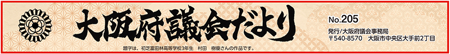 大阪府議会だより　No.205　題字は、初芝富田林高等学校3年生　村田　樹優さんの作品です。　発行　大阪府議会事務局　〒540-8570　大阪市中央区大手前2丁目