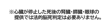 心臓が停止した死後の腎臓・膵臓・眼球の提供では法的脳死判定は必要ありません。