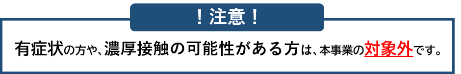 有症状の方や、濃厚接触の可能性のある方は、本事業の対象外です