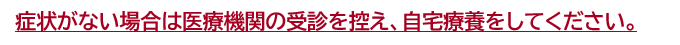 症状がない場合は医療機関の受診を控え、自宅療養をしてください