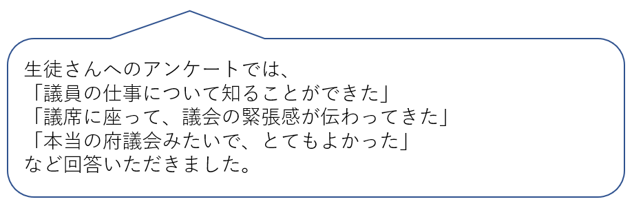 生徒さんへのアンケートでは、「議員の仕事について知ることができた」「議席に座って、議会の緊張感が伝わってきた」「本当の府議会みたいで、とてもよかった」など回答いただきました。