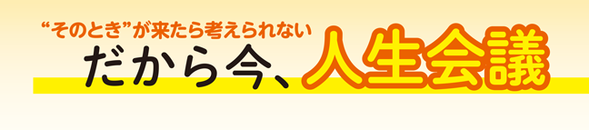「そのとき」が来たら考えられない　だから今、人生会議